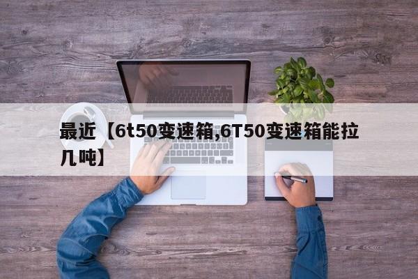 最近【6t50变速箱,6T50变速箱能拉几吨】