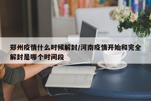 郑州疫情什么时候解封/河南疫情开始和完全解封是哪个时间段