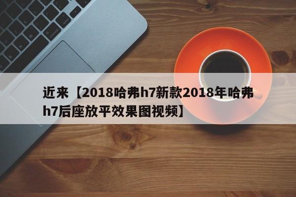 近来【2018哈弗h7新款2018年哈弗h7后座放平效果图视频】