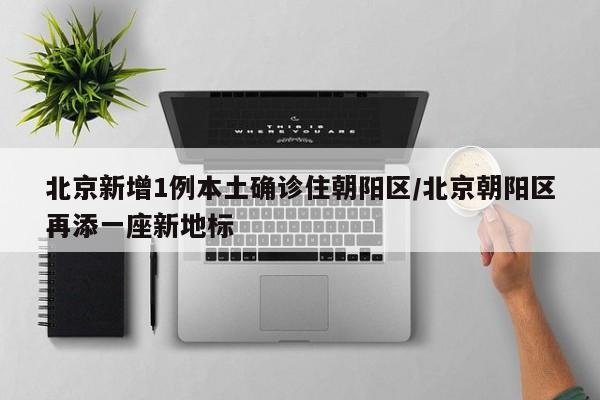 北京新增1例本土确诊住朝阳区/北京朝阳区再添一座新地标