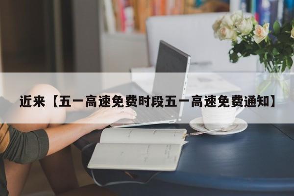 近来【五一高速免费时段五一高速免费通知】