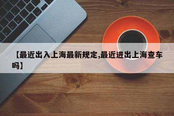 【最近出入上海最新规定,最近进出上海查车吗】