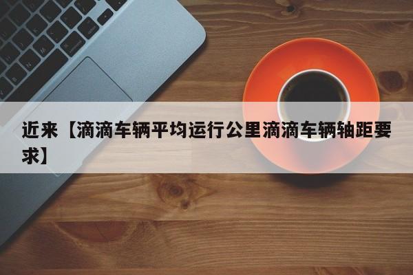 近来【滴滴车辆平均运行公里滴滴车辆轴距要求】