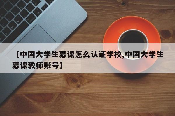 【中国大学生慕课怎么认证学校,中国大学生慕课教师账号】