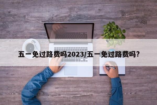 五一免过路费吗2023/五一免过路费吗?