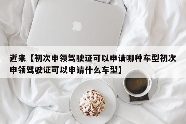 近来【初次申领驾驶证可以申请哪种车型初次申领驾驶证可以申请什么车型】