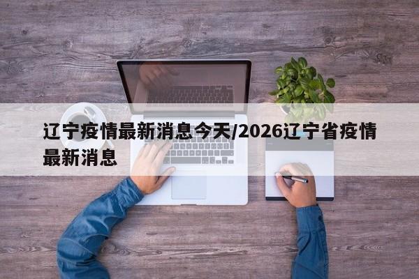辽宁疫情最新消息今天/2026辽宁省疫情最新消息