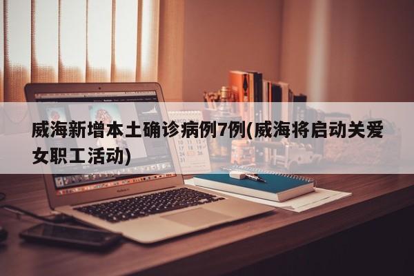 威海新增本土确诊病例7例(威海将启动关爱女职工活动)
