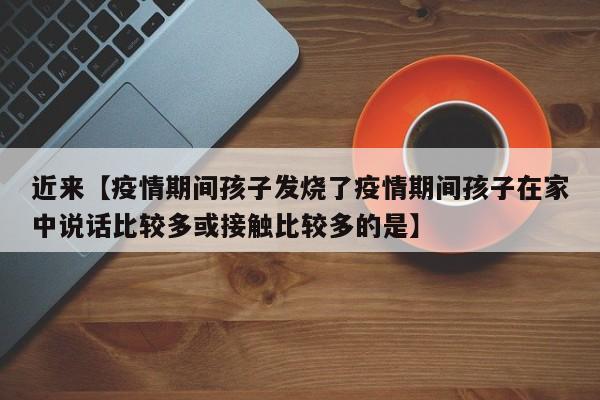近来【疫情期间孩子发烧了疫情期间孩子在家中说话比较多或接触比较多的是】
